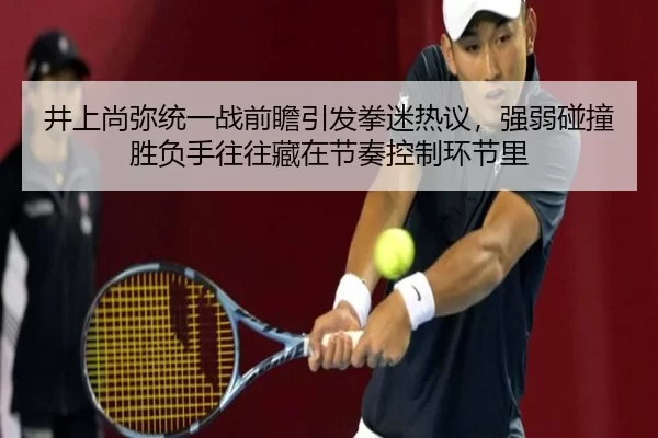 井上尚弥统一战前瞻引发拳迷热议，强弱碰撞胜负手往往藏在节奏控制环节里